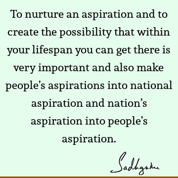 To nurture an aspiration and to create the possibility that within your lifespan you can get there is very important and also make people’s aspirations into