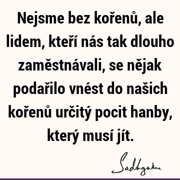 Nejsme bez kořenů, ale lidem, kteří nás tak dlouho zaměstnávali, se nějak podařilo vnést do našich kořenů určitý pocit hanby, který musí jí