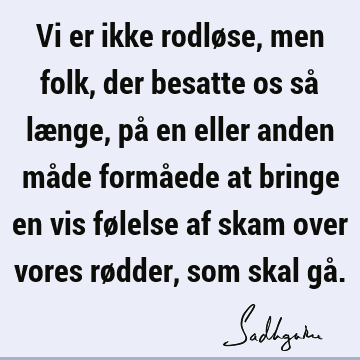 Vi er ikke rodløse, men folk, der besatte os så længe, på en eller anden måde formåede at bringe en vis følelse af skam over vores rødder, som skal gå