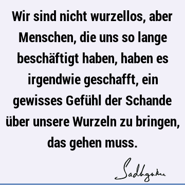 Wir sind nicht wurzellos, aber Menschen, die uns so lange beschäftigt haben, haben es irgendwie geschafft, ein gewisses Gefühl der Schande über unsere Wurzeln