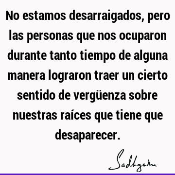 No estamos desarraigados, pero las personas que nos ocuparon durante tanto tiempo de alguna manera lograron traer un cierto sentido de vergüenza sobre nuestras