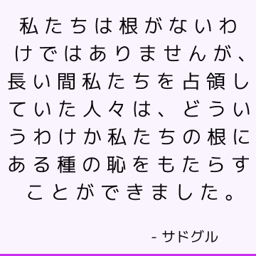 私たちは根がないわけではありませんが、長い間私たちを占領していた人々は、どういうわけか私たちの根にある種の恥をもたらすことができました。