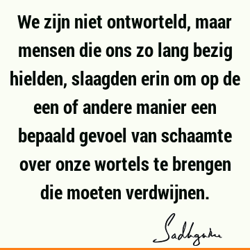 We zijn niet ontworteld, maar mensen die ons zo lang bezig hielden, slaagden erin om op de een of andere manier een bepaald gevoel van schaamte over onze