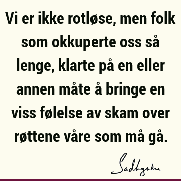 Vi er ikke rotløse, men folk som okkuperte oss så lenge, klarte på en eller annen måte å bringe en viss følelse av skam over røttene våre som må gå