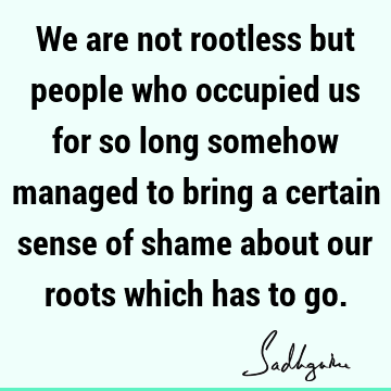 We are not rootless but people who occupied us for so long somehow managed to bring a certain sense of shame about our roots which has to