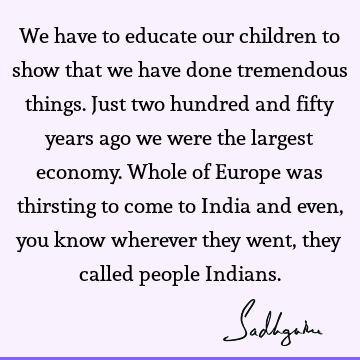 We have to educate our children to show that we have done tremendous things. Just two hundred and fifty years ago we were the largest economy. Whole of Europe
