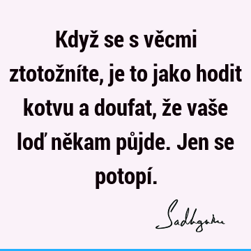 Když se s věcmi ztotožníte, je to jako hodit kotvu a doufat, že vaše loď někam půjde. Jen se potopí