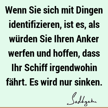 Wenn Sie sich mit Dingen identifizieren, ist es, als würden Sie Ihren Anker werfen und hoffen, dass Ihr Schiff irgendwohin fährt. Es wird nur