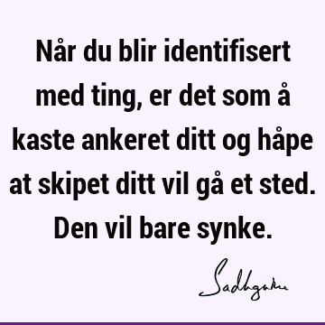 Når du blir identifisert med ting, er det som å kaste ankeret ditt og håpe at skipet ditt vil gå et sted. Den vil bare