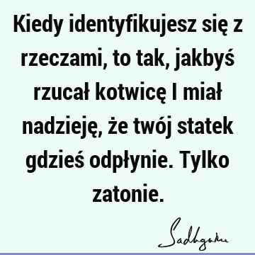 Kiedy identyfikujesz się z rzeczami, to tak, jakbyś rzucał kotwicę i miał nadzieję, że twój statek gdzieś odpłynie. Tylko