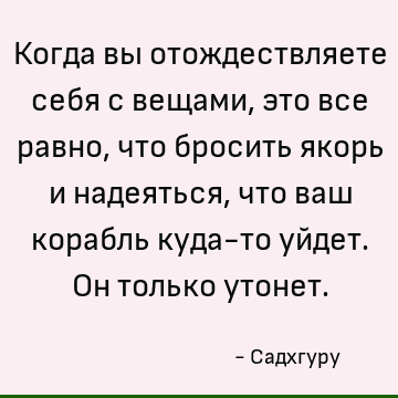 Когда вы отождествляете себя с вещами, это все равно, что бросить якорь и надеяться, что ваш корабль куда-то уйдет. Он только утонет