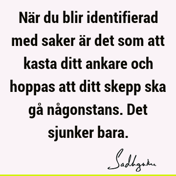 När du blir identifierad med saker är det som att kasta ditt ankare och hoppas att ditt skepp ska gå någonstans. Det sjunker