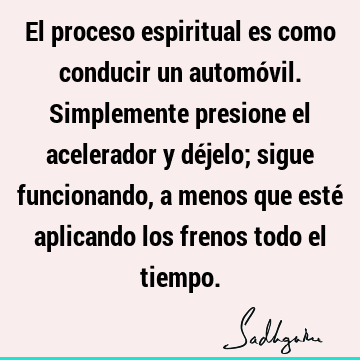 El proceso espiritual es como conducir un automóvil. Simplemente presione el acelerador y déjelo; sigue funcionando, a menos que esté aplicando los frenos todo