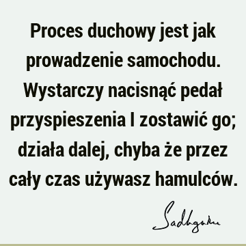 Proces duchowy jest jak prowadzenie samochodu. Wystarczy nacisnąć pedał przyspieszenia i zostawić go; działa dalej, chyba że przez cały czas używasz hamulcó