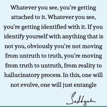 Whatever you see, you’re getting attached to it. Whatever you see, you’re getting identified with it. If you identify yourself with anything that is not you,