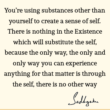 You’re using substances other than yourself to create a sense of self. There is nothing in the Existence which will substitute the self, because the only way,