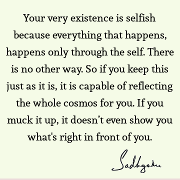 Your very existence is selfish because everything that happens, happens only through the self. There is no other way. So if you keep this just as it is, it is