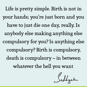 Life is pretty simple. Birth is not in your hands; you’re just born and you have to just die one day, really. Is anybody else making anything else compulsory