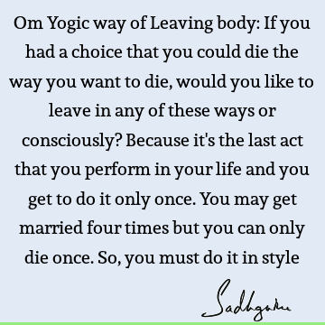 Om Yogic way of Leaving body: If you had a choice that you could die the way you want to die, would you like to leave in any of these ways or consciously? B