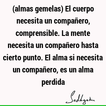 (almas gemelas) El cuerpo necesita un compañero, comprensible. La mente necesita un compañero hasta cierto punto. El alma si necesita un compañero, es un alma