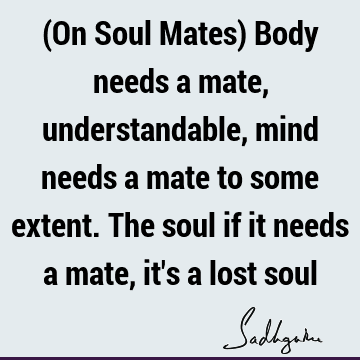 (On Soul Mates) Body needs a mate, understandable, mind needs a mate to some extent. The soul if it needs a mate, it