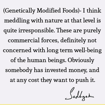 (Genetically Modified Foods)- I think meddling with nature at that level is quite irresponsible. These are purely commercial forces, definitely not concerned