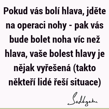 Pokud vás bolí hlava, jděte na operaci nohy - pak vás bude bolet noha víc než hlava, vaše bolest hlavy je nějak vyřešená (takto někteří lidé řeší situace)