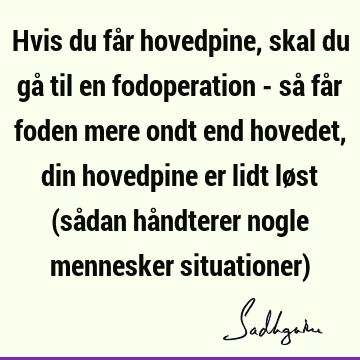 Hvis du får hovedpine, skal du gå til en fodoperation - så får foden mere ondt end hovedet, din hovedpine er lidt løst (sådan håndterer nogle mennesker