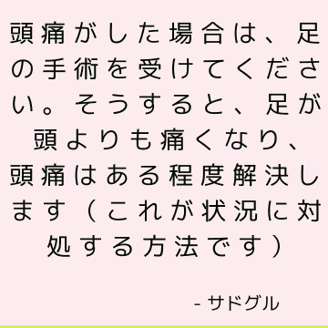 頭痛がした場合は、足の手術を受けてください。そうすると、足が頭よりも痛くなり、頭痛はある程度解決します（これが状況に対処する方法です）