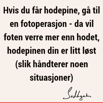 Hvis du får hodepine, gå til en fotoperasjon - da vil foten verre mer enn hodet, hodepinen din er litt løst (slik håndterer noen situasjoner)