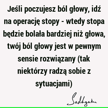 Jeśli poczujesz ból głowy, idź na operację stopy - wtedy stopa będzie bolała bardziej niż głowa, twój ból głowy jest w pewnym sensie rozwiązany (tak niektórzy