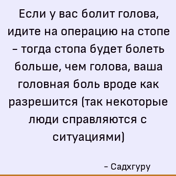 Если у вас болит голова, идите на операцию на стопе - тогда стопа будет болеть больше, чем голова, ваша головная боль вроде как разрешится (так некоторые люди с