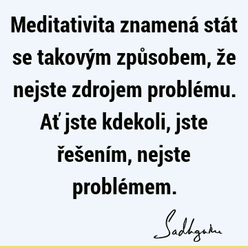 Meditativita znamená stát se takovým způsobem, že nejste zdrojem problému. Ať jste kdekoli, jste řešením, nejste problé