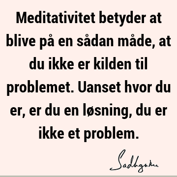 Meditativitet betyder at blive på en sådan måde, at du ikke er kilden til problemet. Uanset hvor du er, er du en løsning, du er ikke et