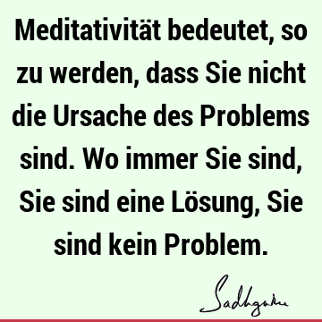 Meditativität bedeutet, so zu werden, dass Sie nicht die Ursache des Problems sind. Wo immer Sie sind, Sie sind eine Lösung, Sie sind kein P