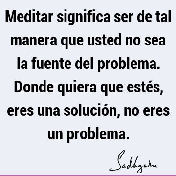 Meditar significa ser de tal manera que usted no sea la fuente del problema. Donde quiera que estés, eres una solución, no eres un