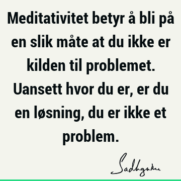 Meditativitet betyr å bli på en slik måte at du ikke er kilden til problemet. Uansett hvor du er, er du en løsning, du er ikke et