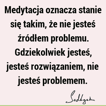 Medytacja oznacza stanie się takim, że nie jesteś źródłem problemu. Gdziekolwiek jesteś, jesteś rozwiązaniem, nie jesteś