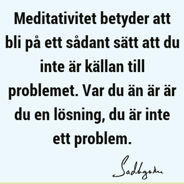 Meditativitet betyder att bli på ett sådant sätt att du inte är källan till problemet. Var du än är är du en lösning, du är inte ett
