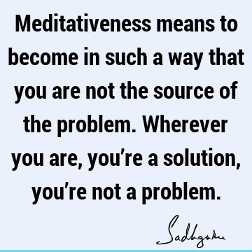 Meditativeness means to become in such a way that you are not the source of the problem. Wherever you are, you’re a solution, you’re not a