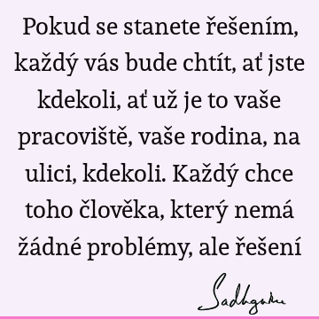 Pokud se stanete řešením, každý vás bude chtít, ať jste kdekoli, ať už je to vaše pracoviště, vaše rodina, na ulici, kdekoli. Každý chce toho člověka, který