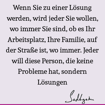 Wenn Sie zu einer Lösung werden, wird jeder Sie wollen, wo immer Sie sind, ob es Ihr Arbeitsplatz, Ihre Familie, auf der Straße ist, wo immer. Jeder will diese