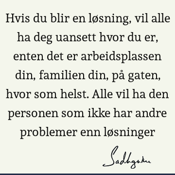 Hvis du blir en løsning, vil alle ha deg uansett hvor du er, enten det er arbeidsplassen din, familien din, på gaten, hvor som helst. Alle vil ha den personen