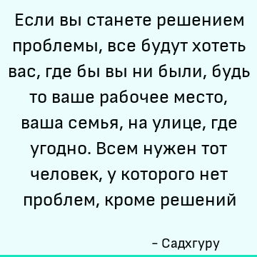Если вы станете решением проблемы, все будут хотеть вас, где бы вы ни были, будь то ваше рабочее место, ваша семья, на улице, где угодно. Всем нужен тот человек