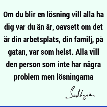 Om du blir en lösning vill alla ha dig var du än är, oavsett om det är din arbetsplats, din familj, på gatan, var som helst. Alla vill den person som inte har