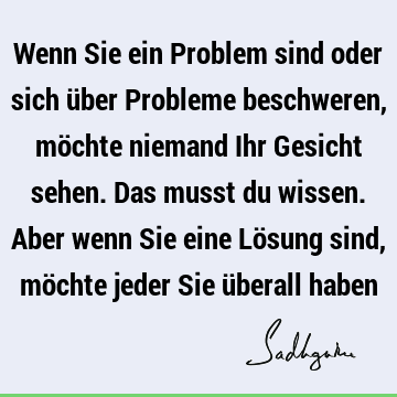 Wenn Sie ein Problem sind oder sich über Probleme beschweren, möchte niemand Ihr Gesicht sehen. Das musst du wissen. Aber wenn Sie eine Lösung sind, möchte