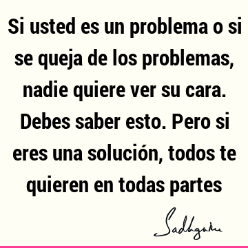 Si usted es un problema o si se queja de los problemas, nadie quiere ver su cara. Debes saber esto. Pero si eres una solución, todos te quieren en todas