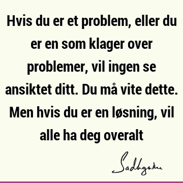 Hvis du er et problem, eller du er en som klager over problemer, vil ingen se ansiktet ditt. Du må vite dette. Men hvis du er en løsning, vil alle ha deg