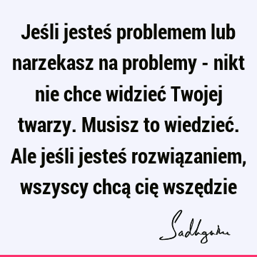 Jeśli jesteś problemem lub narzekasz na problemy - nikt nie chce widzieć Twojej twarzy. Musisz to wiedzieć. Ale jeśli jesteś rozwiązaniem, wszyscy chcą cię wszę