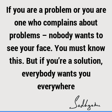 If you are a problem or you are one who complains about problems – nobody wants to see your face. You must know this. But if you’re a solution, everybody wants